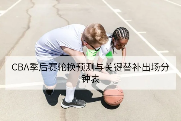 CBA季后赛轮换预测与关键替补出场分钟表