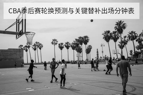 CBA季后赛轮换预测与关键替补出场分钟表